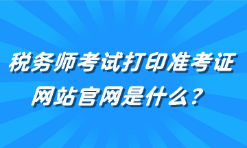 税务师考试打印准考证网站官网是什么？