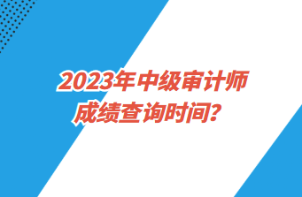 2023年中级审计师成绩查询时间？