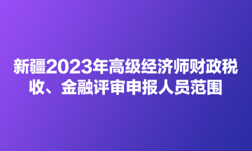 新疆2023年高级经济师财政税收、金融评审申报人员范围