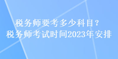 税务师要考多少科目？税务师考试时间2023年安排