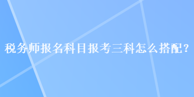 税务师报名科目报考三科怎么搭配？