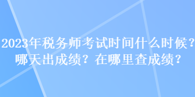 2023年税务师考试时间什么时候？哪天出成绩？在哪里查成绩？