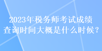 2023年税务师考试成绩查询时间大概是什么时候？