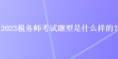 2023税务师考试题型是什么样的？