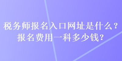 税务师报名入口网址是什么？报名费用一科多少钱？