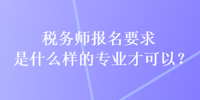 税务师报名要求是什么样的专业才可以？