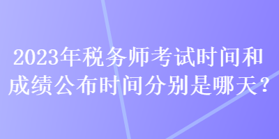 2023年税务师考试时间和成绩公布时间分别是哪天？