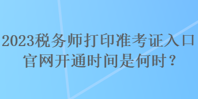 2023税务师打印准考证入口官网开通时间是何时？