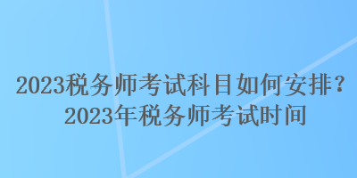 2023税务师考试科目如何安排？2023年税务师考试时间