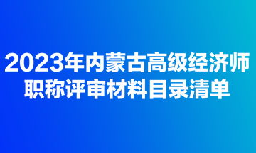 2023年内蒙古高级经济师职称评审材料目录清单