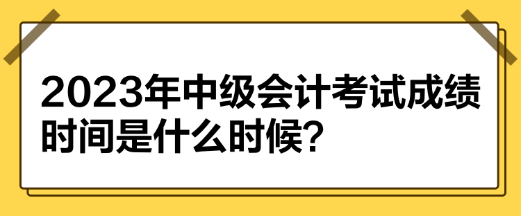 2023年中级会计考试成绩时间是什么时候？