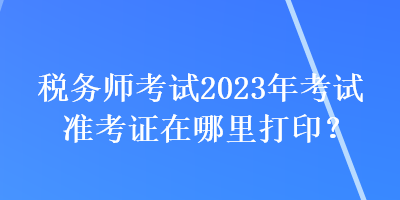 税务师考试2023年考试准考证在哪里打印？