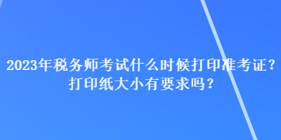 2023年税务师考试什么时候打印准考证？打印纸大小有要求吗？