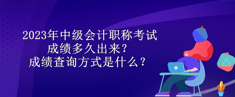 2023年中级会计职称考试成绩多久出来？成绩查询方式是什么？