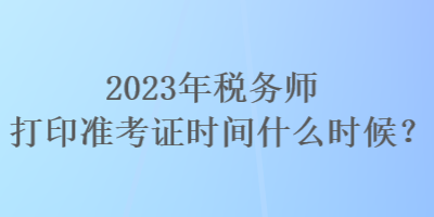 2023年税务师打印准考证时间什么时候？