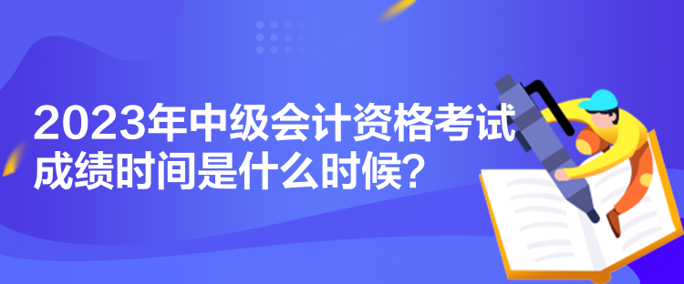 2023年中级会计资格考试成绩时间是什么时候？