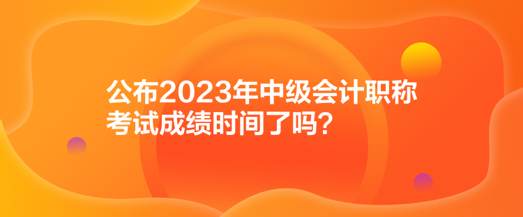 公布2023年中级会计职称考试成绩时间了吗？