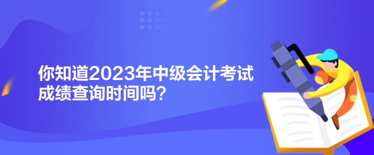 你知道2023年中级会计考试成绩查询时间吗？