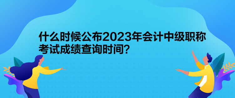 什么时候公布2023年会计中级职称考试成绩查询时间？