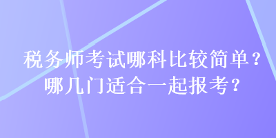 税务师考试哪科比较简单？哪几门适合一起报考？