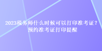 2023税务师什么时候可以打印准考证？预约准考证打印提醒