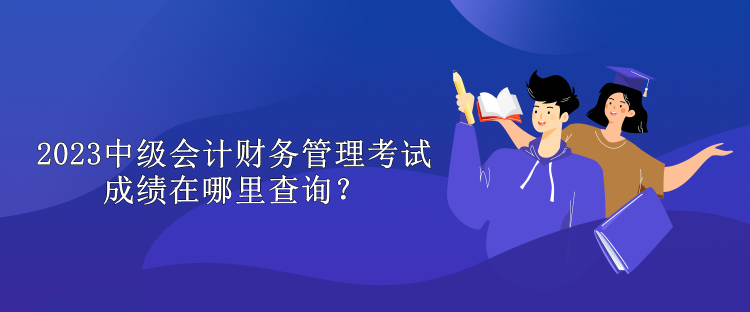 2023中级会计财务管理考试成绩在哪里查询？