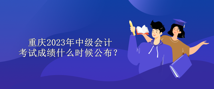 重庆2023年中级会计考试成绩什么时候公布？