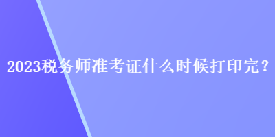 2023税务师准考证什么时候打印完？