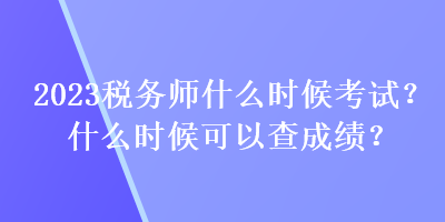 2023税务师什么时候考试？什么时候可以查成绩？