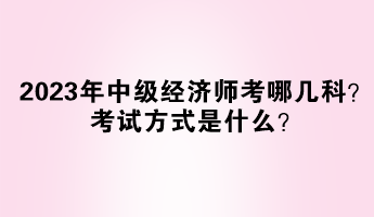 2023年中级经济师考哪几科？考试方式是什么？