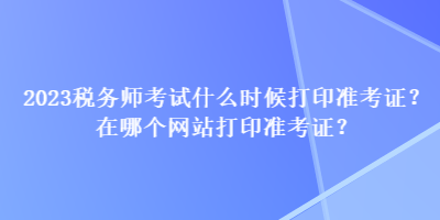 2023税务师考试什么时候打印准考证？在哪个网站打印准考证？