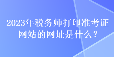 2023年税务师打印准考证网站的网址是什么？