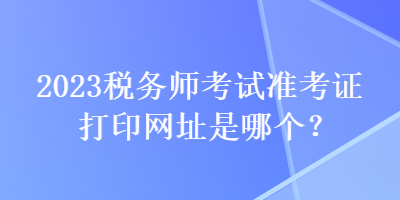 2023税务师考试准考证打印网址是哪个？