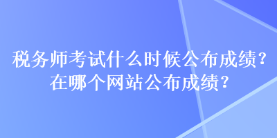 税务师考试什么时候公布成绩？在哪个网站公布成绩？