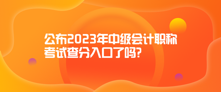 公布2023年中级会计职称考试查分入口了吗？