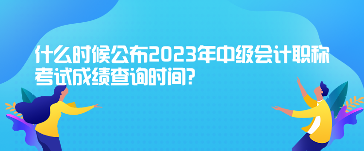 什么时候公布2023年中级会计职称考试成绩查询时间？