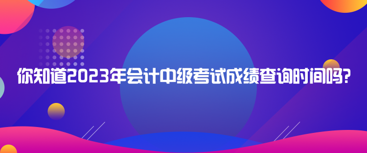 你知道2023年会计中级考试成绩查询时间吗？