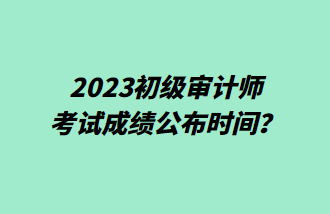 2023初级审计师考试成绩公布时间？