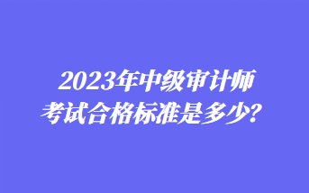 2023年中级审计师考试合格标准是多少？