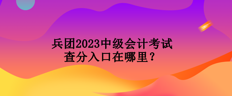 兵团2023中级会计考试查分入口在哪里？