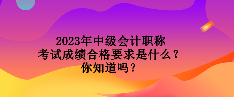 2023年中级会计职称考试成绩合格要求是什么？你知道吗？