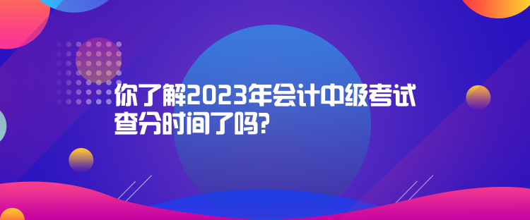 你了解2023年会计中级考试查分时间了吗？