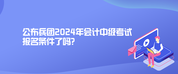 公布兵团2024年会计中级考试报名条件了吗？