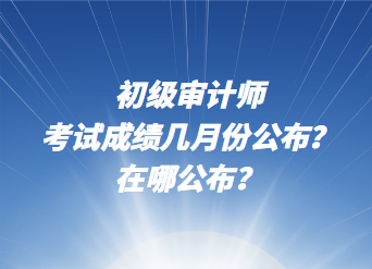 初级审计师考试成绩几月份公布？在哪公布？