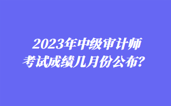 2023年中级审计师考试成绩几月份公布？