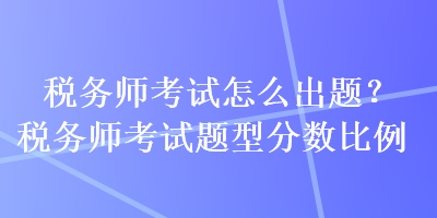 税务师考试怎么出题？税务师考试题型分数比例