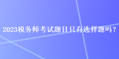 2023税务师考试题目只有选择题吗？