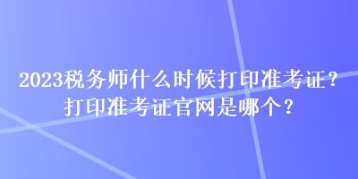 2023税务师什么时候打印准考证？打印准考证官网是哪个？