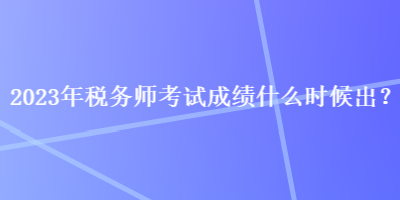 2023年税务师考试成绩什么时候出？