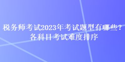 税务师考试2023年考试题型有哪些？各科目考试难度排序